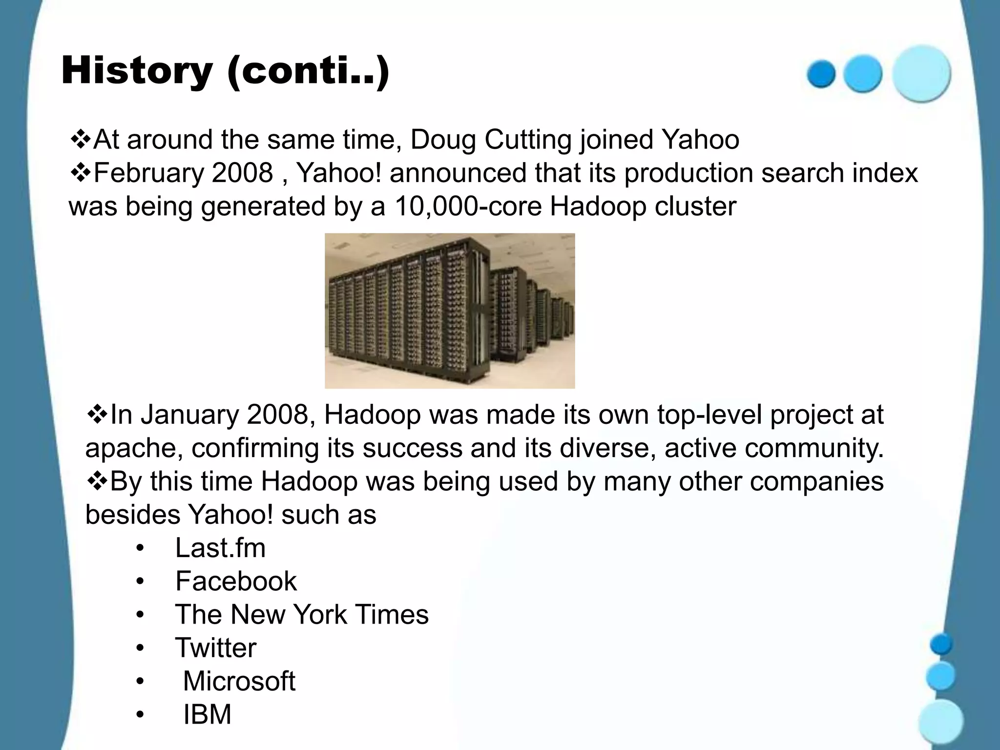 History (conti..)
At around the same time, Doug Cutting joined Yahoo
February 2008 , Yahoo! announced that its production search index
was being generated by a 10,000-core Hadoop cluster




 In January 2008, Hadoop was made its own top-level project at
 apache, confirming its success and its diverse, active community.
 By this time Hadoop was being used by many other companies
 besides Yahoo! such as
     • Last.fm
     • Facebook
     • The New York Times
     • Twitter
     • Microsoft
     • IBM
 