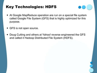 Key Technologies: HDFS

 At Google MapReduce operation are run on a special file system
  called Google File System (GFS) that is highly optimized for this
  purpose.

 GFS is not open source.

 Doug Cutting and others at Yahoo! reverse engineered the GFS
  and called it Hadoop Distributed File System (HDFS).
 