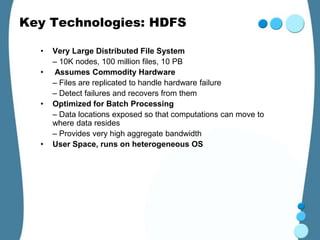 Key Technologies: HDFS

  •   Very Large Distributed File System
      – 10K nodes, 100 million files, 10 PB
  •   Assumes Commodity Hardware
      – Files are replicated to handle hardware failure
      – Detect failures and recovers from them
  •   Optimized for Batch Processing
      – Data locations exposed so that computations can move to
      where data resides
      – Provides very high aggregate bandwidth
  •   User Space, runs on heterogeneous OS
 