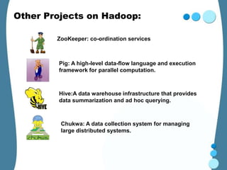 Other Projects on Hadoop:

        ZooKeeper: co-ordination services



        Pig: A high-level data-flow language and execution
        framework for parallel computation.



        Hive:A data warehouse infrastructure that provides
        data summarization and ad hoc querying.



         Chukwa: A data collection system for managing
         large distributed systems.
 