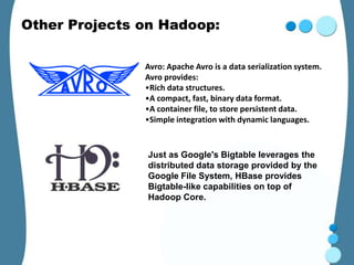 Other Projects on Hadoop:

               Avro: Apache Avro is a data serialization system.
               Avro provides:
               •Rich data structures.
               •A compact, fast, binary data format.
               •A container file, to store persistent data.
               •Simple integration with dynamic languages.


               Just as Google's Bigtable leverages the
               distributed data storage provided by the
               Google File System, HBase provides
               Bigtable-like capabilities on top of
               Hadoop Core.
 