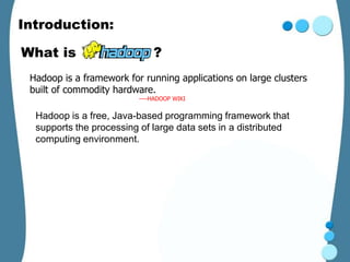 Introduction:

What is                       ?
 Hadoop is a framework for running applications on large clusters
 built of commodity hardware.
                          ----HADOOP WIKI


  Hadoop is a free, Java-based programming framework that
  supports the processing of large data sets in a distributed
  computing environment.
 