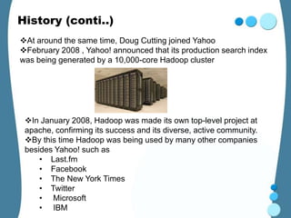 History (conti..)
At around the same time, Doug Cutting joined Yahoo
February 2008 , Yahoo! announced that its production search index
was being generated by a 10,000-core Hadoop cluster




 In January 2008, Hadoop was made its own top-level project at
 apache, confirming its success and its diverse, active community.
 By this time Hadoop was being used by many other companies
 besides Yahoo! such as
     • Last.fm
     • Facebook
     • The New York Times
     • Twitter
     • Microsoft
     • IBM
 