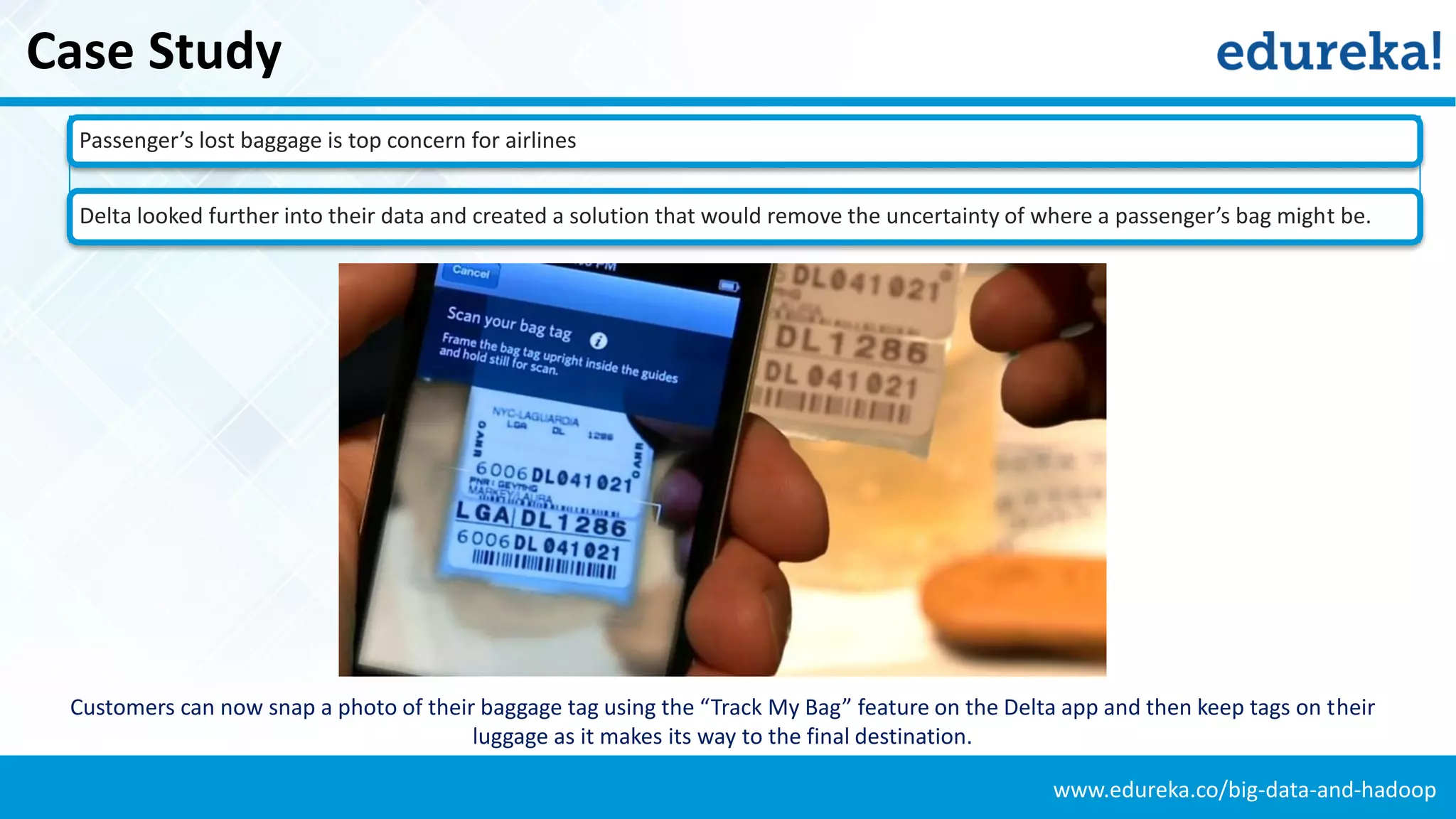 www.edureka.co/big-data-and-hadoop
Case Study
Passenger’s lost baggage is top concern for airlines
Delta looked further into their data and created a solution that would remove the uncertainty of where a passenger’s bag might be.
Customers can now snap a photo of their baggage tag using the “Track My Bag” feature on the Delta app and then keep tags on their
luggage as it makes its way to the final destination.
 