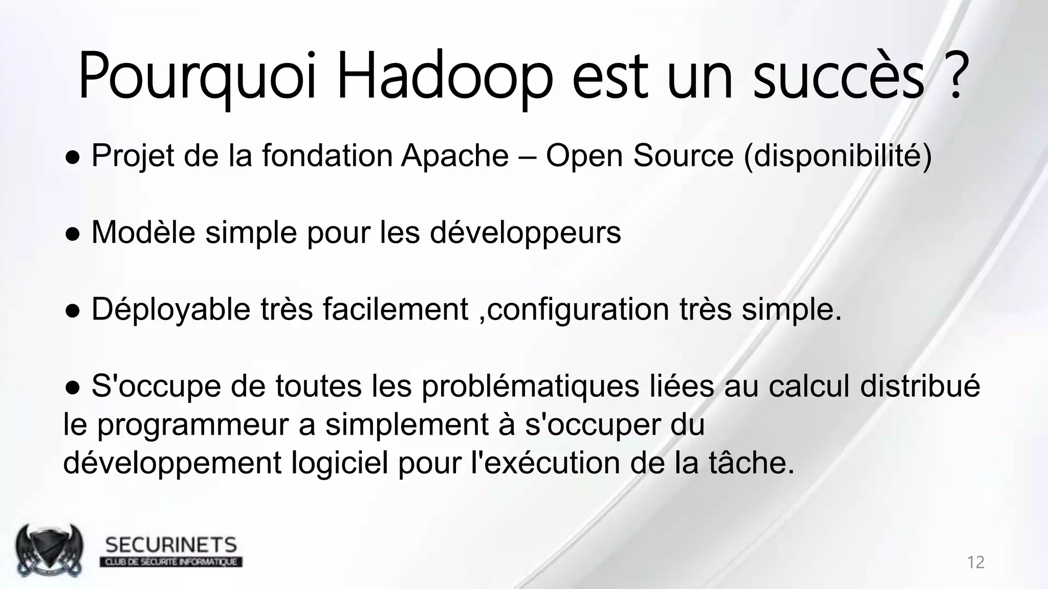 Pourquoi Hadoop est un succès ?
● Projet de la fondation Apache – Open Source (disponibilité)
● Modèle simple pour les développeurs
● Déployable très facilement ,configuration très simple.
● S'occupe de toutes les problématiques liées au calcul distribué
le programmeur a simplement à s'occuper du
développement logiciel pour l'exécution de la tâche.
12
 
