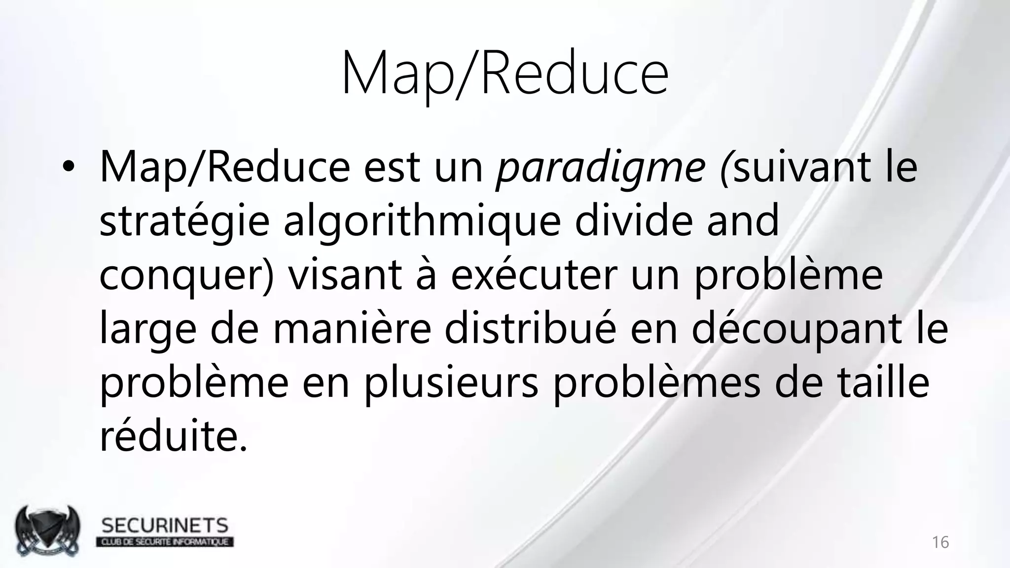 Map/Reduce
• Map/Reduce est un paradigme (suivant le
stratégie algorithmique divide and
conquer) visant à exécuter un problème
large de manière distribué en découpant le
problème en plusieurs problèmes de taille
réduite.
16
 