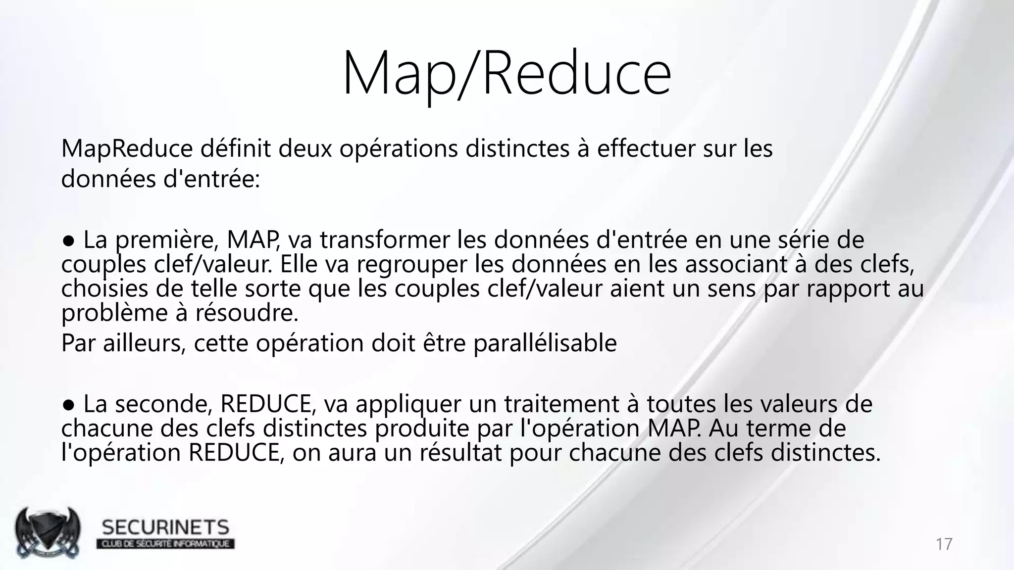 Map/Reduce
MapReduce définit deux opérations distinctes à effectuer sur les
données d'entrée:
● La première, MAP, va transformer les données d'entrée en une série de
couples clef/valeur. Elle va regrouper les données en les associant à des clefs,
choisies de telle sorte que les couples clef/valeur aient un sens par rapport au
problème à résoudre.
Par ailleurs, cette opération doit être parallélisable
● La seconde, REDUCE, va appliquer un traitement à toutes les valeurs de
chacune des clefs distinctes produite par l'opération MAP. Au terme de
l'opération REDUCE, on aura un résultat pour chacune des clefs distinctes.
17
 