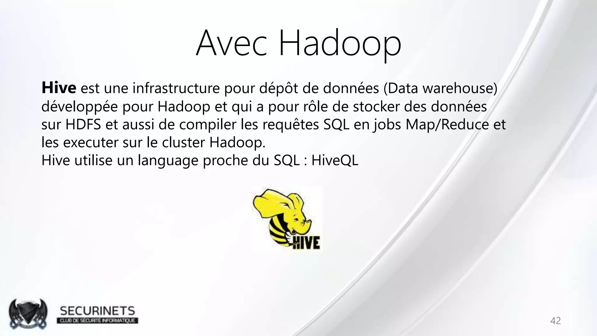 Avec Hadoop
42
Hive est une infrastructure pour dépôt de données (Data warehouse)
développée pour Hadoop et qui a pour rôle de stocker des données
sur HDFS et aussi de compiler les requêtes SQL en jobs Map/Reduce et
les executer sur le cluster Hadoop.
Hive utilise un language proche du SQL : HiveQL
 