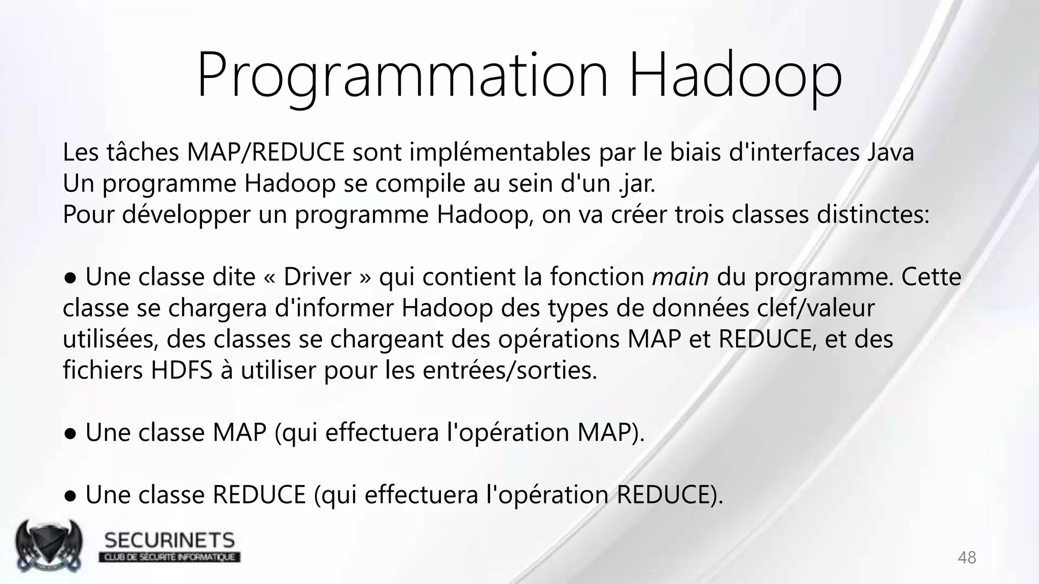 Programmation Hadoop
Les tâches MAP/REDUCE sont implémentables par le biais d'interfaces Java
Un programme Hadoop se compile au sein d'un .jar.
Pour développer un programme Hadoop, on va créer trois classes distinctes:
● Une classe dite « Driver » qui contient la fonction main du programme. Cette
classe se chargera d'informer Hadoop des types de données clef/valeur
utilisées, des classes se chargeant des opérations MAP et REDUCE, et des
fichiers HDFS à utiliser pour les entrées/sorties.
● Une classe MAP (qui effectuera l'opération MAP).
● Une classe REDUCE (qui effectuera l'opération REDUCE).
48
 