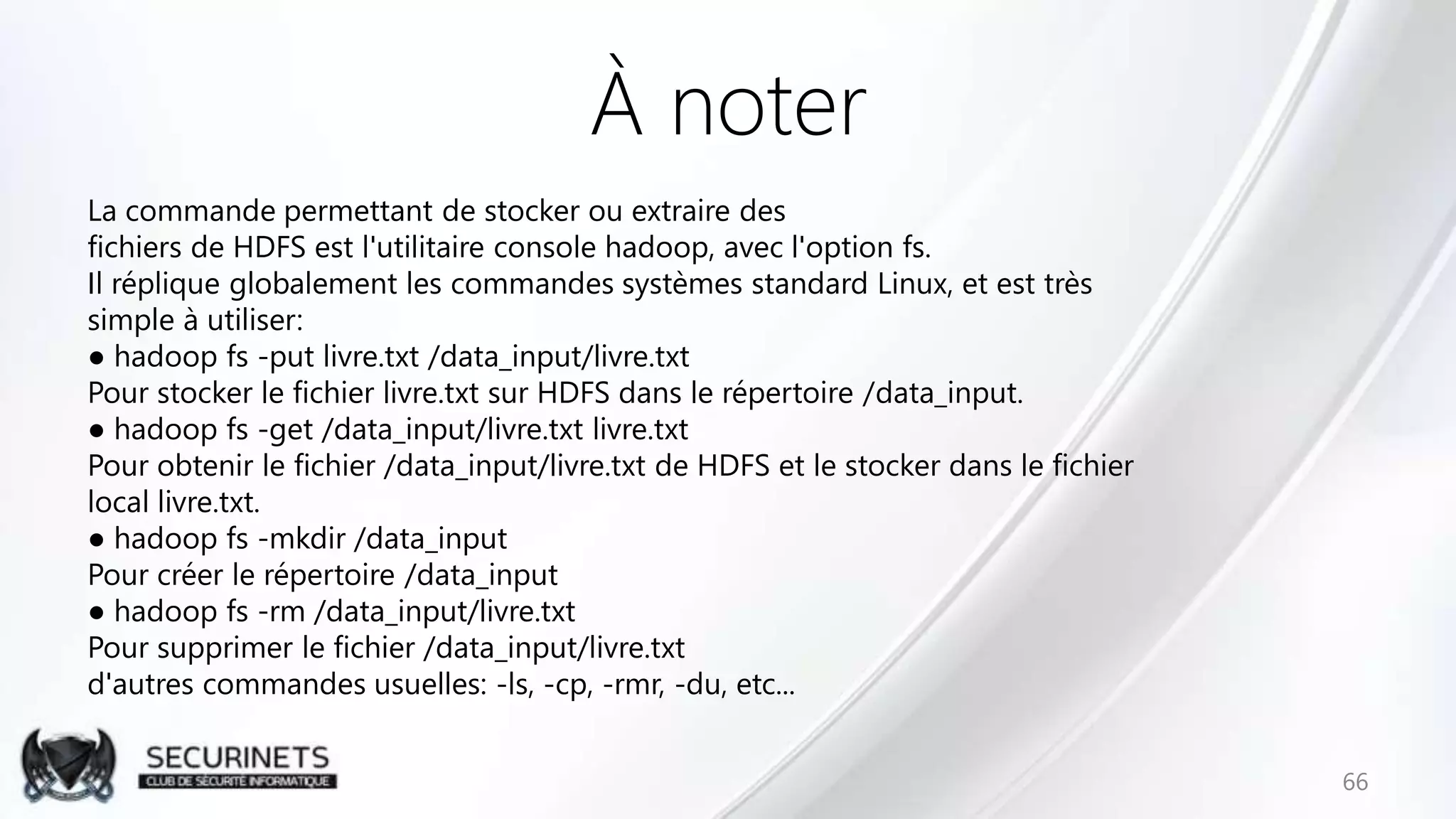 À noter
La commande permettant de stocker ou extraire des
fichiers de HDFS est l'utilitaire console hadoop, avec l'option fs.
Il réplique globalement les commandes systèmes standard Linux, et est très
simple à utiliser:
● hadoop fs -put livre.txt /data_input/livre.txt
Pour stocker le fichier livre.txt sur HDFS dans le répertoire /data_input.
● hadoop fs -get /data_input/livre.txt livre.txt
Pour obtenir le fichier /data_input/livre.txt de HDFS et le stocker dans le fichier
local livre.txt.
● hadoop fs -mkdir /data_input
Pour créer le répertoire /data_input
● hadoop fs -rm /data_input/livre.txt
Pour supprimer le fichier /data_input/livre.txt
d'autres commandes usuelles: -ls, -cp, -rmr, -du, etc...
66
 