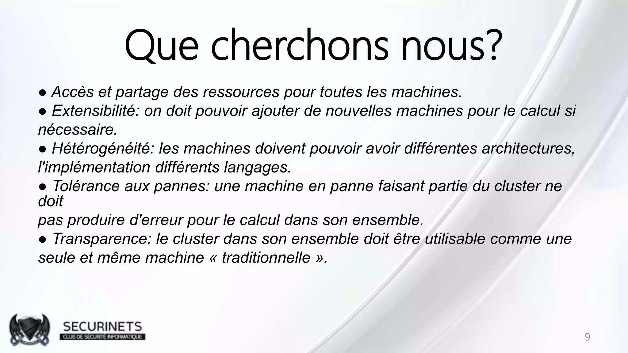 Que cherchons nous?
● Accès et partage des ressources pour toutes les machines.
● Extensibilité: on doit pouvoir ajouter de nouvelles machines pour le calcul si
nécessaire.
● Hétérogénéité: les machines doivent pouvoir avoir différentes architectures,
l'implémentation différents langages.
● Tolérance aux pannes: une machine en panne faisant partie du cluster ne
doit
pas produire d'erreur pour le calcul dans son ensemble.
● Transparence: le cluster dans son ensemble doit être utilisable comme une
seule et même machine « traditionnelle ».
9
 