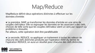 Map/Reduce
MapReduce définit deux opérations distinctes à effectuer sur les
données d'entrée:
● La première, MAP, va transformer les données d'entrée en une série de
couples clef/valeur. Elle va regrouper les données en les associant à des clefs,
choisies de telle sorte que les couples clef/valeur aient un sens par rapport au
problème à résoudre.
Par ailleurs, cette opération doit être parallélisable
● La seconde, REDUCE, va appliquer un traitement à toutes les valeurs de
chacune des clefs distinctes produite par l'opération MAP. Au terme de
l'opération REDUCE, on aura un résultat pour chacune des clefs distinctes.
17
 