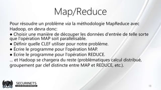 Map/Reduce
Pour résoudre un problème via la méthodologie MapReduce avec
Hadoop, on devra donc:
● Choisir une manière de découper les données d'entrée de telle sorte
que l'opération MAP soit parallélisable.
● Définir quelle CLEF utiliser pour notre problème.
● Écrire le programme pour l'opération MAP.
● Ecrire le programme pour l'opération REDUCE.
… et Hadoop se chargera du reste (problématiques calcul distribué,
groupement par clef distincte entre MAP et REDUCE, etc.).
18
 