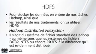 HDFS
• Pour stocker les données en entrée de nos tâches
Hadoop, ainsi que
• les résultats de nos traitements, on va utiliser
HDFS:
Hadoop Distributed FileSystem
• Il s'agit du système de fichier standard de Hadoop
- au même sens que les systèmes de fichiers
FAT32, NTFS ou encore Ext3FS, à la différence qu'il
est évidemment distribué.
28
 