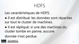 HDFS
Les caractéristiques de HDFS:
● Il est distribué: les données sont réparties
sur tout le cluster de machines.
● Il est répliqué: si une des machines du
cluster tombe en panne, aucune
donnée n'est perdue.
29
 