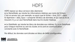HDFS
HDFS repose sur deux serveurs (des daemons):
● Le NameNode, qui stocke les informations relatives aux noms de fichiers.
C'est ce serveur qui, par exemple, va savoir que le fichier « livre_5321 » dans
le répertoire « data_input » comporte 58 blocs de données, et qui sait où ils se
trouvent. Il y a un seul NameNode dans tout le cluster Hadoop.
● Le DataNode, qui stocke les blocs de données eux-mêmes. Il y a un DataNode
pour chaque machine au sein du cluster, et ils sont en communication
constante avec le NameNode .
Par défaut, les données sont divisées en blocs de 64KB (configurable).
31
 