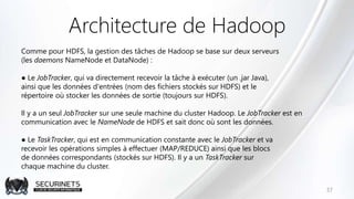 Architecture de Hadoop
Comme pour HDFS, la gestion des tâches de Hadoop se base sur deux serveurs
(les daemons NameNode et DataNode) :
● Le JobTracker, qui va directement recevoir la tâche à exécuter (un .jar Java),
ainsi que les données d'entrées (nom des fichiers stockés sur HDFS) et le
répertoire où stocker les données de sortie (toujours sur HDFS).
Il y a un seul JobTracker sur une seule machine du cluster Hadoop. Le JobTracker est en
communication avec le NameNode de HDFS et sait donc où sont les données.
● Le TaskTracker, qui est en communication constante avec le JobTracker et va
recevoir les opérations simples à effectuer (MAP/REDUCE) ainsi que les blocs
de données correspondants (stockés sur HDFS). Il y a un TaskTracker sur
chaque machine du cluster.
37
 