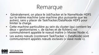 Remarque
• Généralement, on place le JobTracker et le NameNode HDFS
sur la même machine (une machine plus puissante que les
autres), sans y placer de TaskTracker/DataNode HDFS pour
limiter la charge.
• Cette machine particulière au sein du cluster (qui contient les
deux « gestionnaires », de tâches et de fichiers) est
communément appelée le noeud maître (« Master Node »).
• Les autres nœuds (contenant TaskTracker + DataNode) sont
communément appelés nœuds esclaves (« slave node »).
39
 