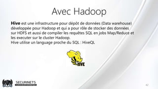 Avec Hadoop
42
Hive est une infrastructure pour dépôt de données (Data warehouse)
développée pour Hadoop et qui a pour rôle de stocker des données
sur HDFS et aussi de compiler les requêtes SQL en jobs Map/Reduce et
les executer sur le cluster Hadoop.
Hive utilise un language proche du SQL : HiveQL
 