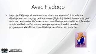 Avec Hadoop
• Le projet Pig se positionne comme Hive dans le sens où il fournit aux
développeurs un langage de haut niveau (PigLatin) dédié à l'analyse de gros
volumes de données. Il s'adresse alors aux développeurs habitués à faire des
scripts via Bash ou Python par exemple qui seront traduits en des
programmes Map/Reduce que Hadoop va exécuter sur le cluster.
43
 