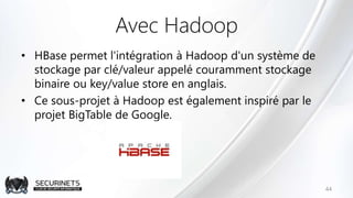 Avec Hadoop
• HBase permet l'intégration à Hadoop d'un système de
stockage par clé/valeur appelé couramment stockage
binaire ou key/value store en anglais.
• Ce sous-projet à Hadoop est également inspiré par le
projet BigTable de Google.
44
 