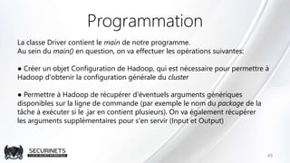 Programmation
La classe Driver contient le main de notre programme.
Au sein du main() en question, on va effectuer les opérations suivantes:
● Créer un objet Configuration de Hadoop, qui est nécessaire pour permettre à
Hadoop d'obtenir la configuration générale du cluster
● Permettre à Hadoop de récupérer d'éventuels arguments génériques
disponibles sur la ligne de commande (par exemple le nom du package de la
tâche à exécuter si le .jar en contient plusieurs). On va également récupérer
les arguments supplémentaires pour s'en servir (Input et Output)
49
 
