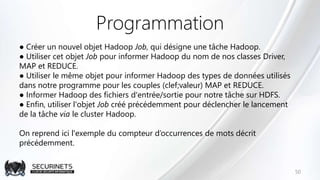Programmation
● Créer un nouvel objet Hadoop Job, qui désigne une tâche Hadoop.
● Utiliser cet objet Job pour informer Hadoop du nom de nos classes Driver,
MAP et REDUCE.
● Utiliser le même objet pour informer Hadoop des types de données utilisés
dans notre programme pour les couples (clef;valeur) MAP et REDUCE.
● Informer Hadoop des fichiers d'entrée/sortie pour notre tâche sur HDFS.
● Enfin, utiliser l'objet Job créé précédemment pour déclencher le lancement
de la tâche via le cluster Hadoop.
On reprend ici l'exemple du compteur d’occurrences de mots décrit
précédemment.
50
 