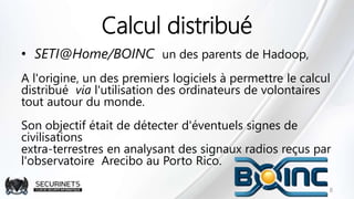 Calcul distribué
• SETI@Home/BOINC un des parents de Hadoop,
A l'origine, un des premiers logiciels à permettre le calcul
distribué via l'utilisation des ordinateurs de volontaires
tout autour du monde.
Son objectif était de détecter d'éventuels signes de
civilisations
extra-terrestres en analysant des signaux radios reçus par
l'observatoire Arecibo au Porto Rico.
8
 