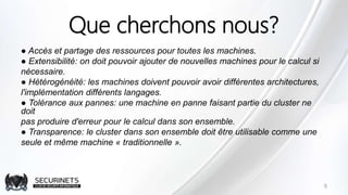Que cherchons nous?
● Accès et partage des ressources pour toutes les machines.
● Extensibilité: on doit pouvoir ajouter de nouvelles machines pour le calcul si
nécessaire.
● Hétérogénéité: les machines doivent pouvoir avoir différentes architectures,
l'implémentation différents langages.
● Tolérance aux pannes: une machine en panne faisant partie du cluster ne
doit
pas produire d'erreur pour le calcul dans son ensemble.
● Transparence: le cluster dans son ensemble doit être utilisable comme une
seule et même machine « traditionnelle ».
9
 