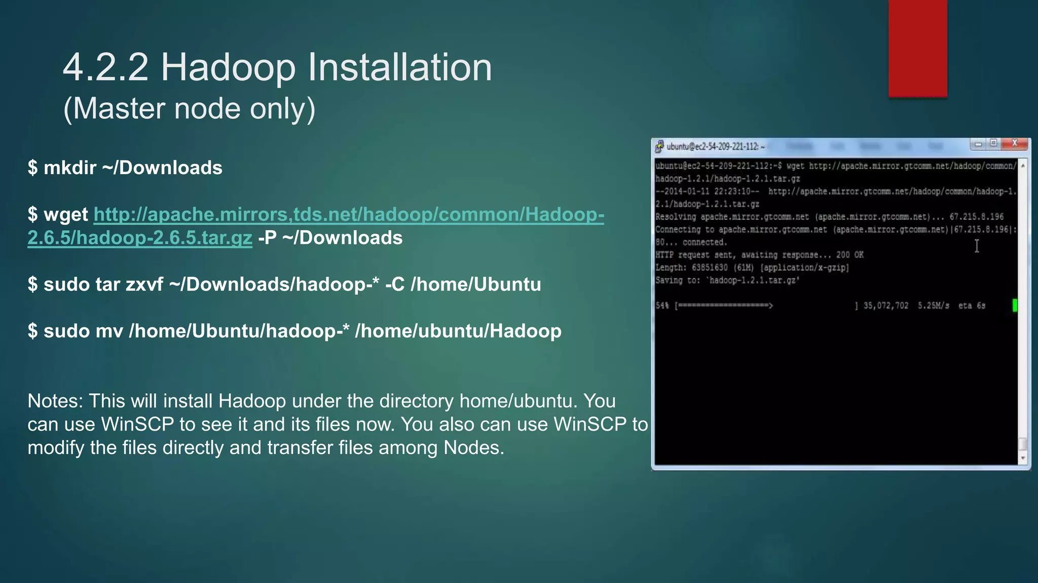 4.2.2 Hadoop Installation
(Master node only)
$ mkdir ~/Downloads
$ wget http://apache.mirrors,tds.net/hadoop/common/Hadoop-
2.6.5/hadoop-2.6.5.tar.gz -P ~/Downloads
$ sudo tar zxvf ~/Downloads/hadoop-* -C /home/Ubuntu
$ sudo mv /home/Ubuntu/hadoop-* /home/ubuntu/Hadoop
Notes: This will install Hadoop under the directory home/ubuntu. You
can use WinSCP to see it and its files now. You also can use WinSCP to
modify the files directly and transfer files among Nodes.
 