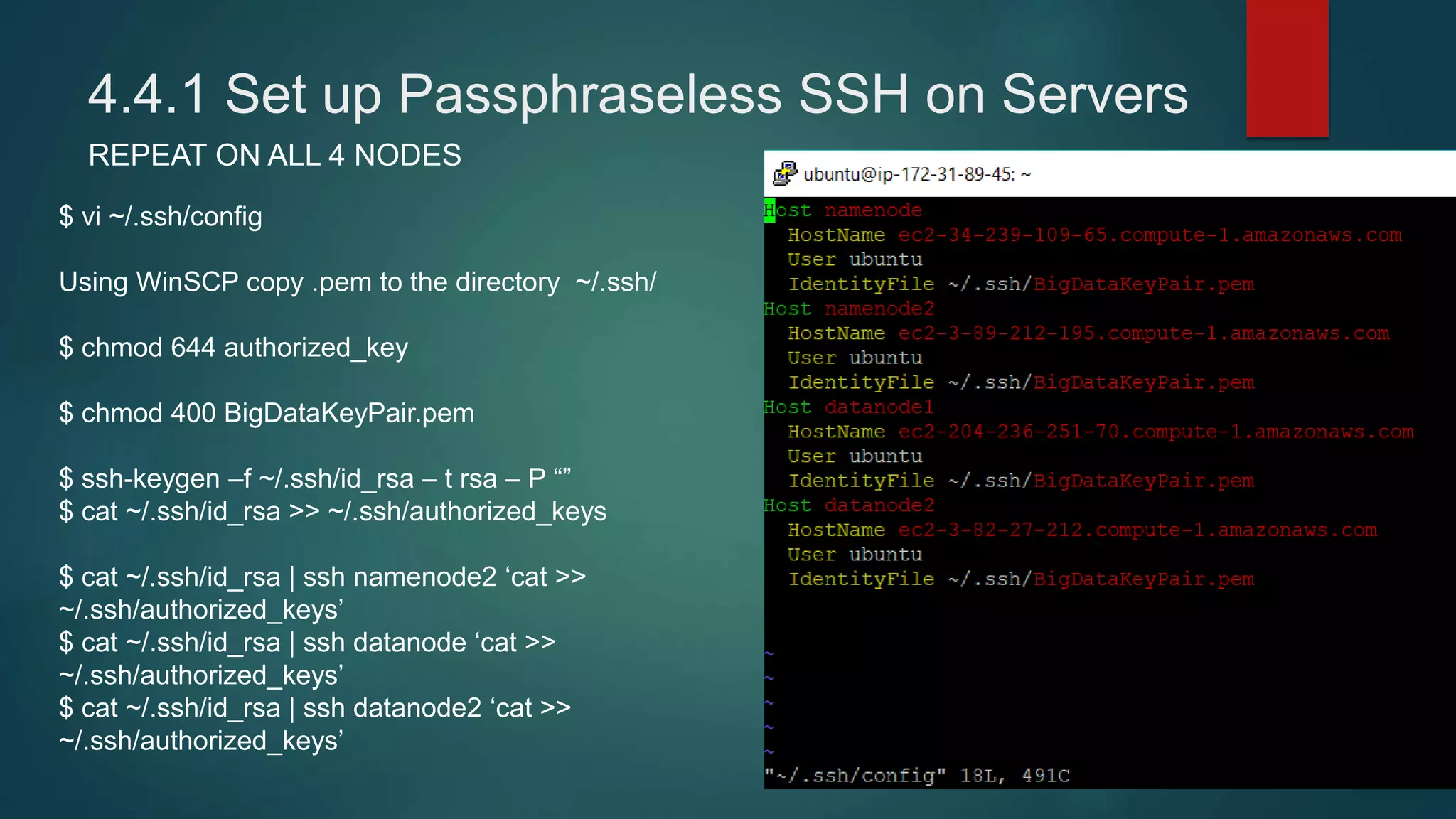 4.4.1 Set up Passphraseless SSH on Servers
REPEAT ON ALL 4 NODES
$ vi ~/.ssh/config
Using WinSCP copy .pem to the directory ~/.ssh/
$ chmod 644 authorized_key
$ chmod 400 BigDataKeyPair.pem
$ ssh-keygen –f ~/.ssh/id_rsa – t rsa – P “”
$ cat ~/.ssh/id_rsa >> ~/.ssh/authorized_keys
$ cat ~/.ssh/id_rsa | ssh namenode2 ‘cat >>
~/.ssh/authorized_keys’
$ cat ~/.ssh/id_rsa | ssh datanode ‘cat >>
~/.ssh/authorized_keys’
$ cat ~/.ssh/id_rsa | ssh datanode2 ‘cat >>
~/.ssh/authorized_keys’
 