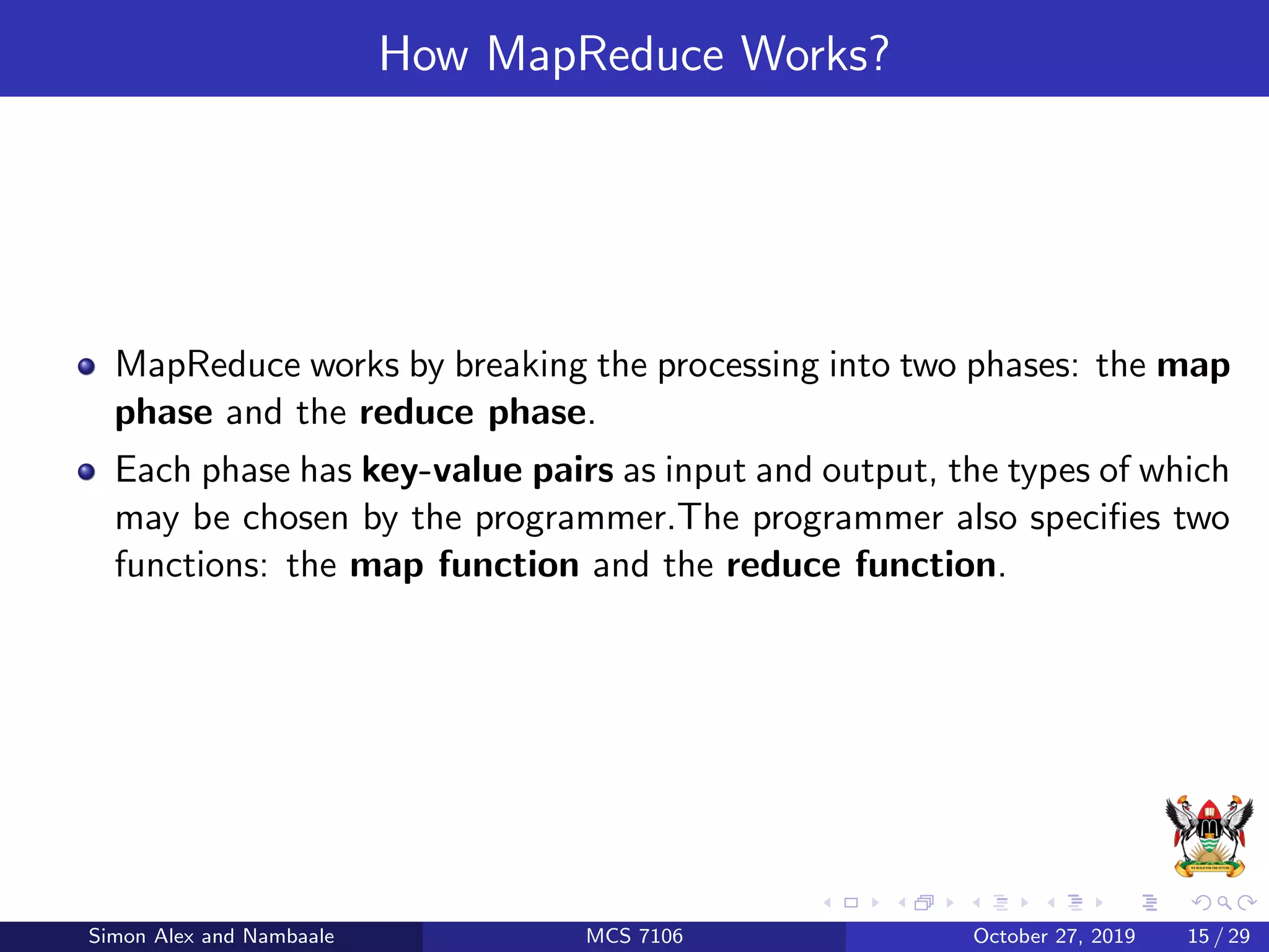How MapReduce Works?
MapReduce works by breaking the processing into two phases: the map
phase and the reduce phase.
Each phase has key-value pairs as input and output, the types of which
may be chosen by the programmer.The programmer also speciﬁes two
functions: the map function and the reduce function.
Simon Alex and Nambaale MCS 7106 October 27, 2019 15 / 29
 