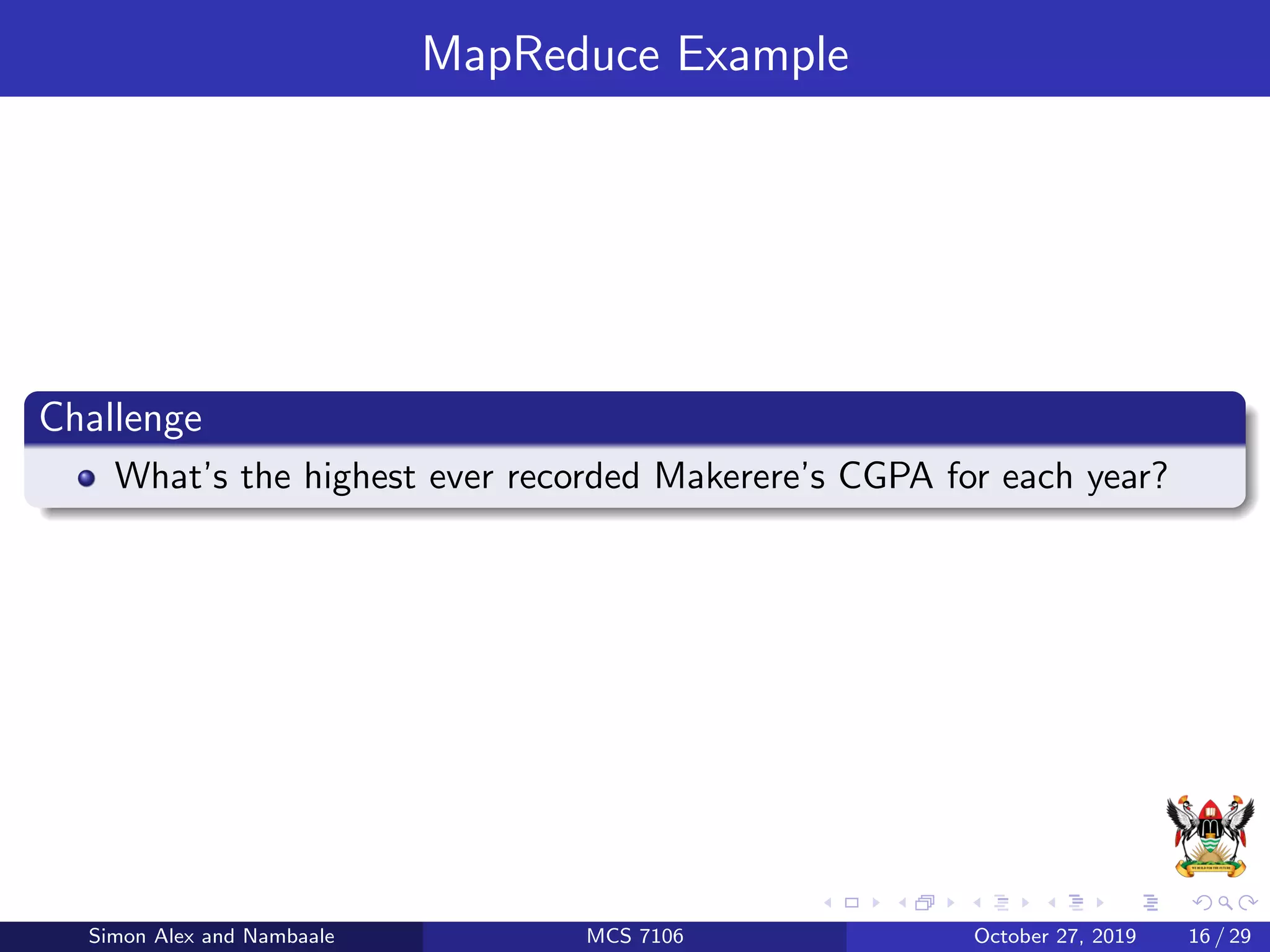 MapReduce Example
Challenge
What’s the highest ever recorded Makerere’s CGPA for each year?
Simon Alex and Nambaale MCS 7106 October 27, 2019 16 / 29
 