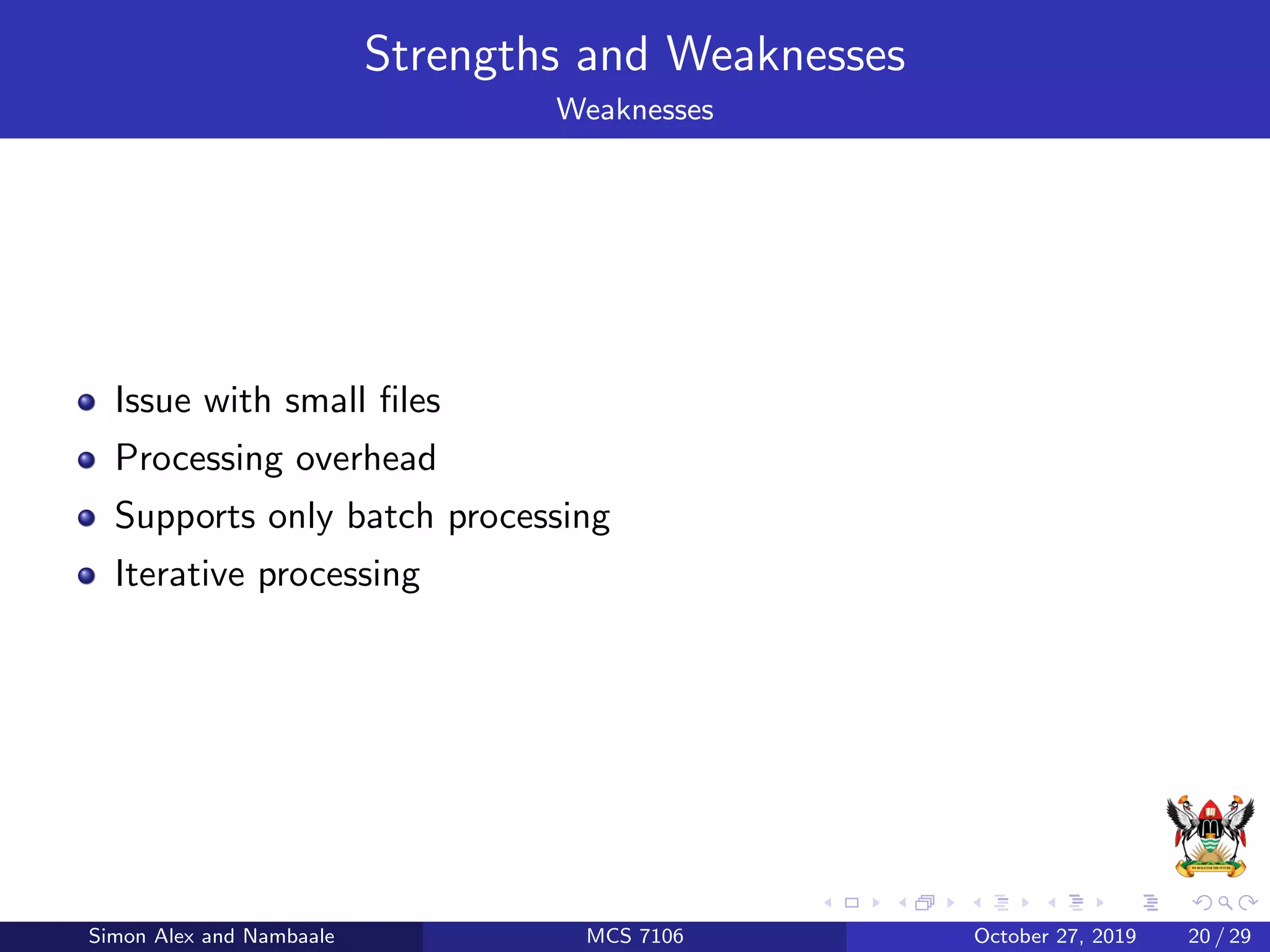 Strengths and Weaknesses
Weaknesses
Issue with small ﬁles
Processing overhead
Supports only batch processing
Iterative processing
Simon Alex and Nambaale MCS 7106 October 27, 2019 20 / 29
 