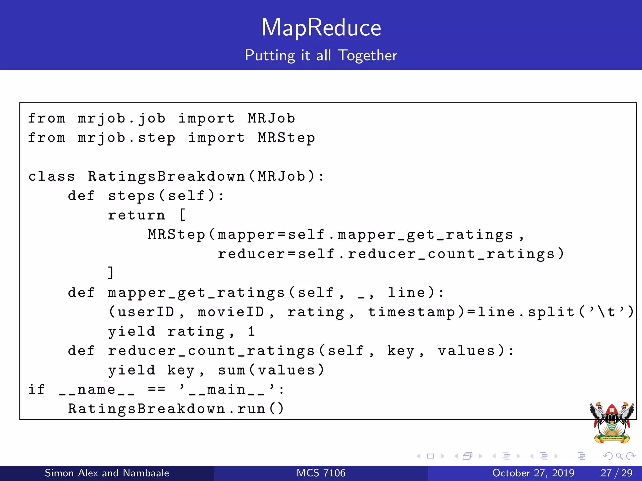 MapReduce
Putting it all Together
from mrjob.job import MRJob
from mrjob.step import MRStep
class RatingsBreakdown (MRJob ):
def steps(self ):
return [
MRStep(mapper=self.mapper_get_ratings ,
reducer=self. reducer_count_ratings )
]
def mapper_get_ratings (self , _, line ):
(userID , movieID , rating , timestamp )= line.split(’t’)
yield rating , 1
def reducer_count_ratings (self , key , values ):
yield key , sum(values)
if __name__ == ’__main__ ’:
RatingsBreakdown .run()
Simon Alex and Nambaale MCS 7106 October 27, 2019 27 / 29
 