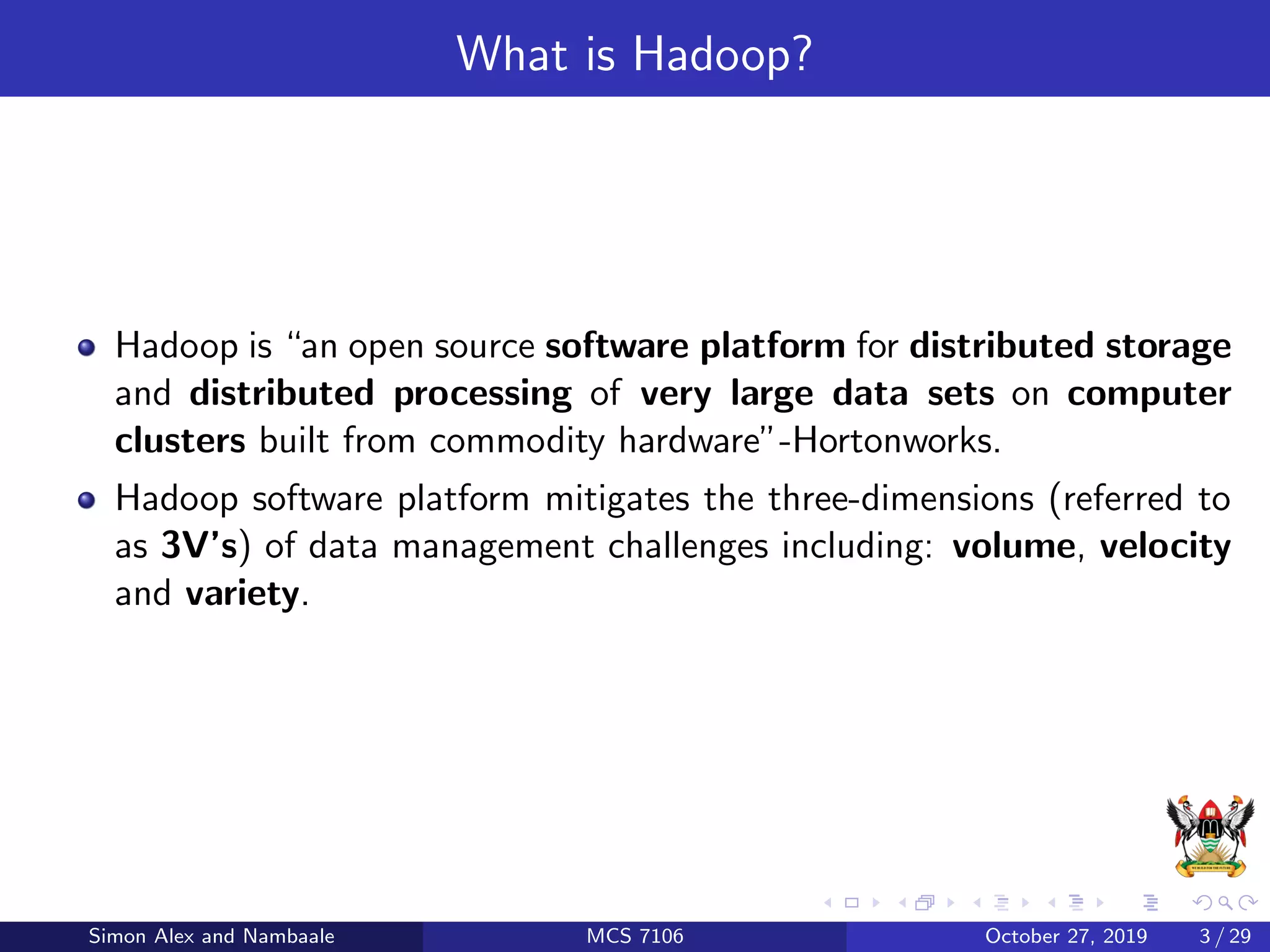 What is Hadoop?
Hadoop is “an open source software platform for distributed storage
and distributed processing of very large data sets on computer
clusters built from commodity hardware”-Hortonworks.
Hadoop software platform mitigates the three-dimensions (referred to
as 3V’s) of data management challenges including: volume, velocity
and variety.
Simon Alex and Nambaale MCS 7106 October 27, 2019 3 / 29
 