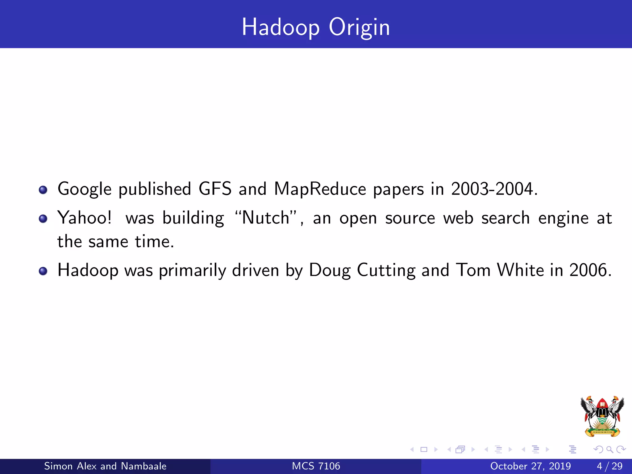 Hadoop Origin
Google published GFS and MapReduce papers in 2003-2004.
Yahoo! was building “Nutch”, an open source web search engine at
the same time.
Hadoop was primarily driven by Doug Cutting and Tom White in 2006.
Simon Alex and Nambaale MCS 7106 October 27, 2019 4 / 29
 