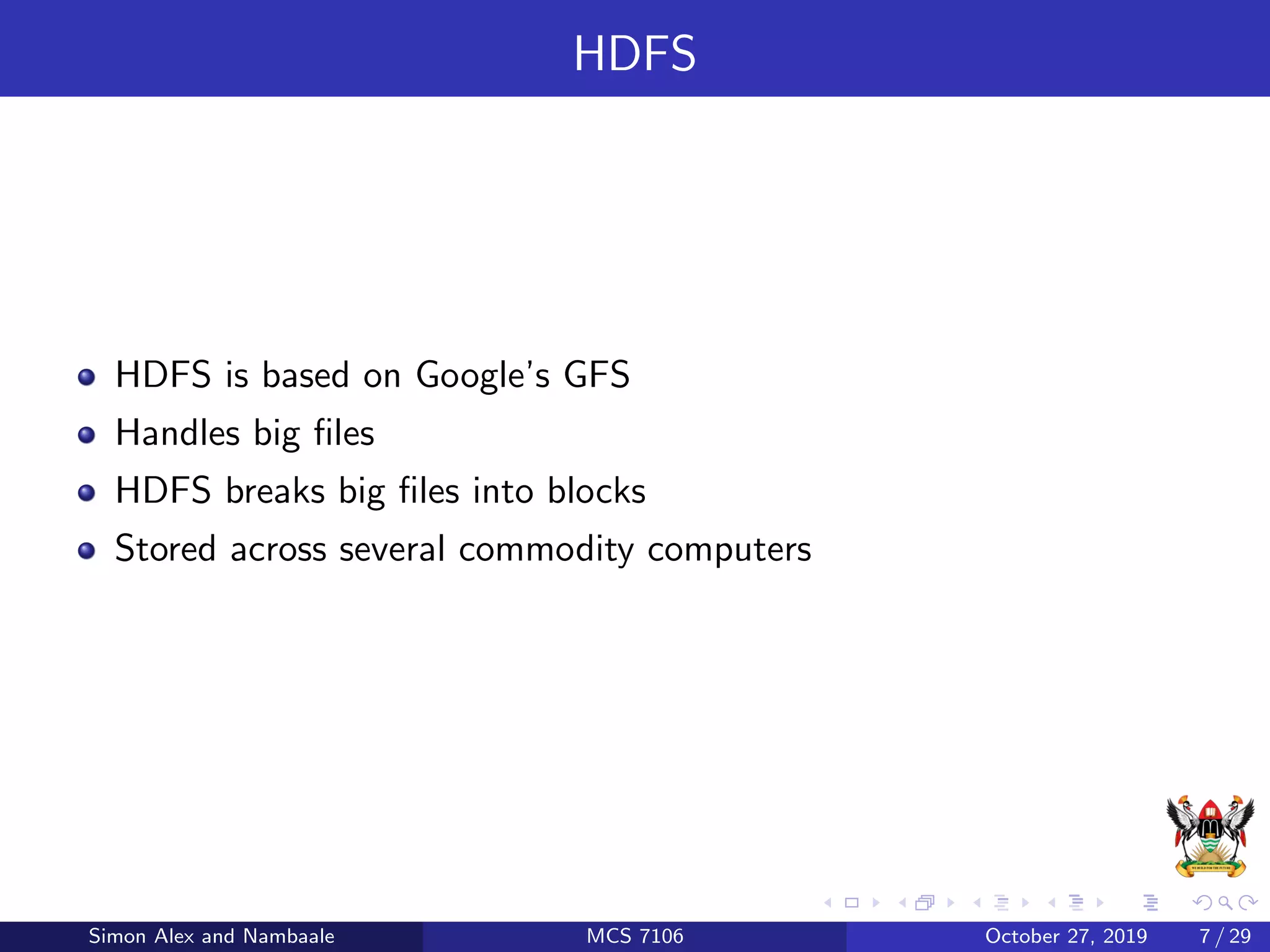 HDFS
HDFS is based on Google’s GFS
Handles big ﬁles
HDFS breaks big ﬁles into blocks
Stored across several commodity computers
Simon Alex and Nambaale MCS 7106 October 27, 2019 7 / 29
 