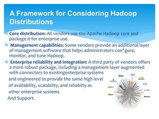 A Framework for Considering Hadoop 
Distributions 
Core distribution: All vendors use the Apache Hadoop core and 
package it for enterprise use. 
 Management capabilities: Some vendors provide an additional layer 
of management software that helps administrators con"gure, 
monitor, and tune Hadoop. 
 Enterprise reliability and integration: A third party of vendors offers 
a more robust package, including a management layer augmented 
with connectors to existingenterprise systems 
and engineered to provide the same high level 
of availability, scalability, and reliabilty as 
other enterprise systems 
And Support. 
 