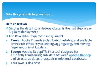 Data life cycle In Hadoop continue… 
Data collection 
Getting the data into a Hadoop cluster is the first step in any 
Big Data deployment 
This Raw data. Required in many model 
1. Flume: Apche Flume is a distributed, reliable, and available 
service for efficiently collecting, aggregating, and moving 
large amounts of log data. 
2. Sqoop: Apache Sqoop(TM) is a tool designed for 
efficiently transferring bulk data between Apache Hadoop 
and structured datastores such as relational databases. 
3. Your own is also best ! 
 