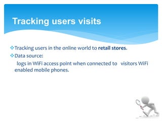 Tracking users visits 
Tracking users in the online world to retail stores. 
Data source: 
logs in WiFi access point when connected to visitors WiFi 
enabled mobile phones. 
 
