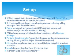 Set up 
 WiFi access points to simulate two different stores with OpenWRT, a 
linux based firmware for routers, installed * 
 A virtual machine acting as central syslog daemon collecting all log 
messages from the WiFi routers 
 Flume to move all log messages to HDFS, without any manual 
intervention (no transformation, no filtering) 
 CDH4 cluster running with installed and monitored with Cloudera 
Manager. 
 Pentaho Data Integration‘s graphical designer for data transformation, 
parsing, filtering and loading to the warehouse (Hive) 
 Hive as data warehouse system on top of Hadoop to project structure 
onto data 
 Impala for querying data from Hive in real time 
Microsoft Excel to visualize results ** 
 