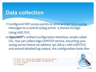 Data collection 
Configured WiFi access points to send all their local syslog 
messages to a central syslog server a shared storage. 
Using UDP,TCP, 
In OpenWRT’s Unified Configuration Interface, simply called 
UCI. You can collect logs UDP/TCP service. Assuming your 
syslog server listens on address 192.168.0.1 with UDP/TCP, 
and extend detailed log output, the configuration looks like: 
 