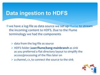 Data ingestion to HDFS 
we have a log-file as data source we set up Flume to stream 
the incoming content to HDFS. Due to the Flume 
terminology we had the components 
 data from the log-file as source 
 HDFS folder /user/flume/bang-mainbranch as sink 
as you preferred a flat directory layout to simplify the 
access/processing of the files later on 
 a channel, c1, to connect the source to the sink 
 