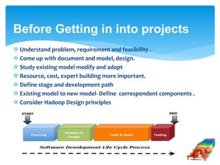 Before Getting in into projects 
 Understand problem, requirement and feasibility . 
 Come up with document and model, design. 
 Study existing model modify and adopt 
 Resource, cost, expert building more important. 
 Define stage and development path 
 Existing model to new model- Define correspondent components . 
 Consider Hadoop Design principles 
 