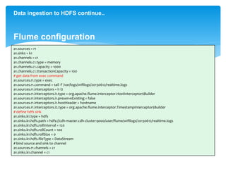 Data ingestion to HDFS continue.. 
Flume configuration 
a1.sources = r1 
a1.sinks = k1 
a1.channels = c1 
a1.channels.c1.type = memory 
a1.channels.c1.capacity = 1000 
a1.channels.c1.transactionCapacity = 100 
# get data from exec command 
a1.sources.r1.type = exec 
a1.sources.r1.command = tail -F /var/logs/wifilogs/20130612/realtime.logs 
a1.sources.r1.interceptors = i1 i2 
a1.sources.r1.interceptors.i1.type = org.apache.flume.interceptor.HostInterceptor$Builder 
a1.sources.r1.interceptors.i1.preserveExisting = false 
a1.sources.r1.interceptors.i1.hostHeader = hostname 
a1.sources.r1.interceptors.i2.type = org.apache.flume.interceptor.TimestampInterceptor$Builder 
# define hdfs sink 
a1.sinks.k1.type = hdfs 
a1.sinks.k1.hdfs.path = hdfs://cdh-master.cdh-cluster:9000/user/flume/wifilogs/20130612/realtime.logs 
a1.sinks.k1.hdfs.rollInterval = 120 
a1.sinks.k1.hdfs.rollCount = 100 
a1.sinks.k1.hdfs.rollSize = 0 
a1.sinks.k1.hdfs.fileType = DataStream 
# bind source and sink to channel 
a1.sources.r1.channels = c1 
a1.sinks.k1.channel = c1 
 