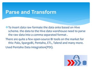 Parse and Transform 
To insert data raw formate the data onto based on Hive 
scheme. the data to the Hive data warehouse need to parse 
the raw data into a comma separated format . 
There are quite a few open-source BI tools on the market for 
this: Palo, SpargoBI, Pentaho, ETL, Talend and many more. 
Used Pentaho Data Integration(PDI). 
 