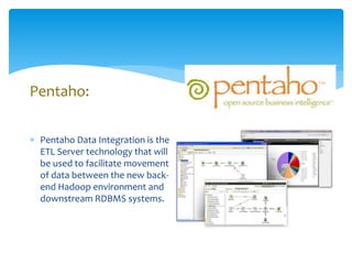 Pentaho: 
 Pentaho Data Integration is the 
ETL Server technology that will 
be used to facilitate movement 
of data between the new back-end 
Hadoop environment and 
downstream RDBMS systems. 
 