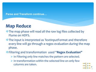 Parse and Transform continue… 
Map Reduce 
The map phase will read all the raw log files collected by 
Flume on HDFS. 
The input is interpreted as TextInputFormat and therefore 
every line will go through a regex evaluation during the map 
phase. 
Filtering and transformation used “Regex Evaluation” 
 In Filtering only line matches the pattern are selected. 
 In transformation within the selected line on only few 
columns are taken. 
 