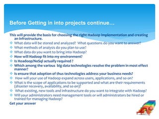 Before Getting in into projects continue… 
This will provide the basis for choosing the right Hadoop implementation and creating 
an infrastructure. 
 What data will be stored and analyzed? What questions do you want to answer? 
 What methods of analysis do you plan to use? 
 What data do you want to bring into Hadoop? 
 How will Hadoop fit into my environment? 
 Is Hoadoop/NoSql actually required ? 
 Which among the various big data technologies resolve the problem in most effect 
manner? 
 Is ensure that adoption of thus technologies address your business needs? 
 How will your use of Hadoop expand across users, applications, and so on? 
 What is the scope of applications to be supported and what are their requirements 
(disaster recovery, availability, and so on)? 
 What existing, new tools and infrastructure do you want to integrate with Hadoop? 
 Will your administrators need management tools or will administrators be hired or 
trained for managing Hadoop? 
Get your answer 
 
